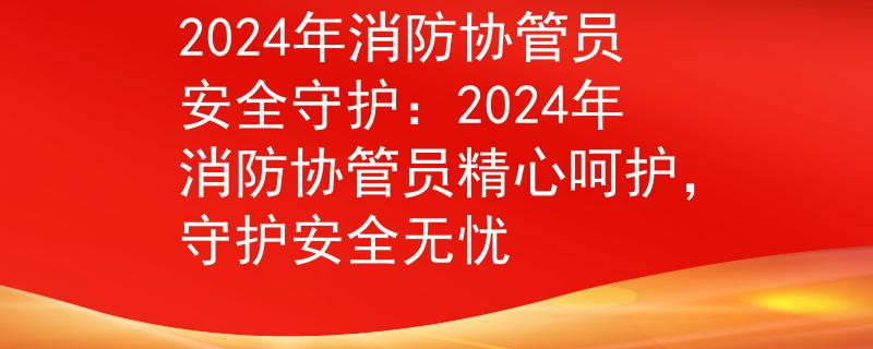 2024年消防协管员安全守护：2024年消防协管员精心呵护，守护安全无忧