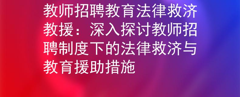 教师招聘教育法律救济教援：深入探讨教师招聘制度下的法律救济与教育援助措施