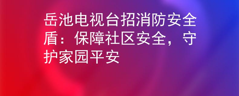 岳池电视台招消防安全盾：保障社区安全，守护家园平安