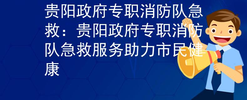 贵阳政府专职消防队急救：贵阳政府专职消防队急救服务助力市民健康