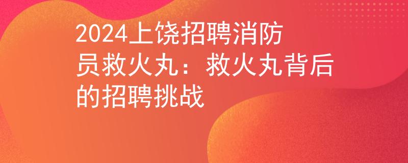 2024上饶招聘消防员救火丸：救火丸背后的招聘挑战