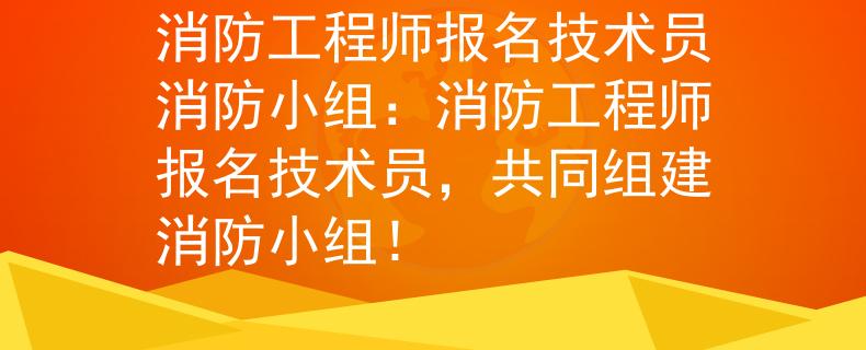 消防工程师报名技术员消防小组：消防工程师报名技术员，共同组建消防小组！
