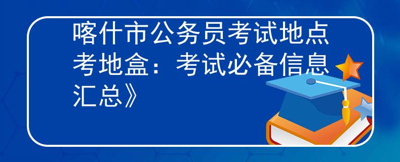 喀什市公务员考试地点考地盒：考试必备信息汇总》