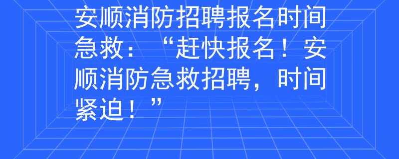 安顺消防招聘报名时间急救：“赶快报名！安顺消防急救招聘，时间紧迫！”
