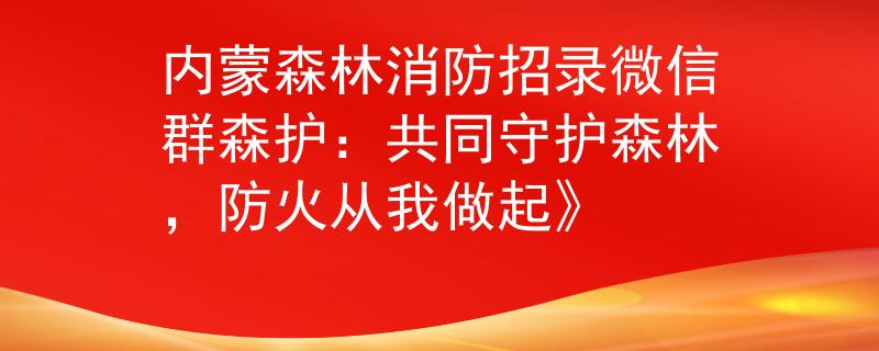 内蒙森林消防招录微信群森护：共同守护森林，防火从我做起》