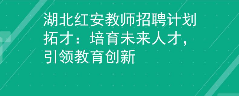 湖北红安教师招聘计划拓才：培育未来人才，引领教育创新