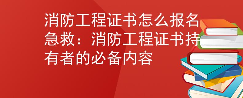 消防工程证书怎么报名急救：消防工程证书持有者的必备内容