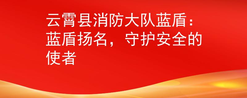 云霄县消防大队蓝盾：蓝盾扬名，守护安全的使者
