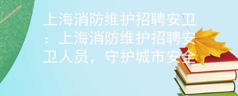 上海消防维护招聘安卫：上海消防维护招聘安卫人员，守护城市安全