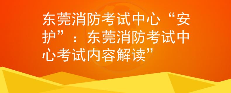 东莞消防考试中心“安护”：东莞消防考试中心考试内容解读”
