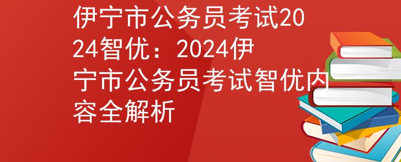 伊宁市公务员考试2024智优：2024伊宁市公务员考试智优内容全解析