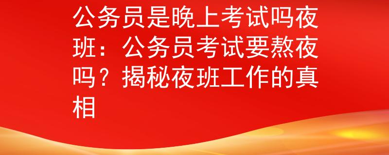 公务员是晚上考试吗夜班：公务员考试要熬夜吗？揭秘夜班工作的真相