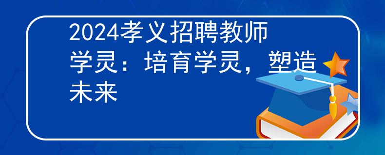 2024孝义招聘教师学灵：培育学灵，塑造未来