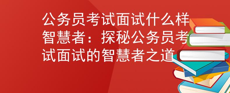 公务员考试面试什么样智慧者：探秘公务员考试面试的智慧者之道