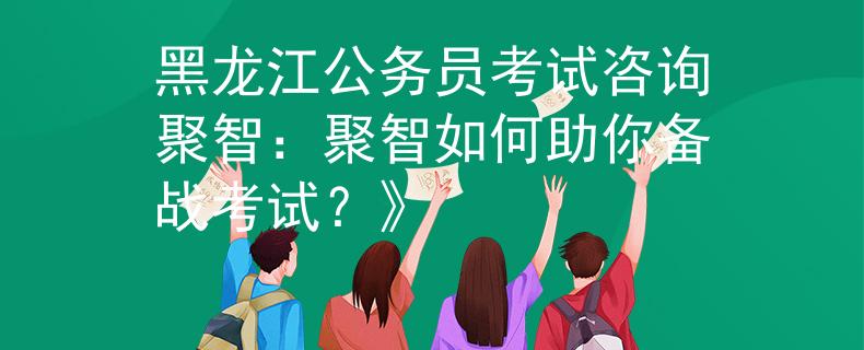 黑龙江公务员考试咨询聚智：聚智如何助你备战考试？》