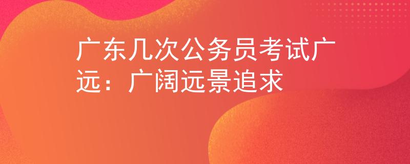 广东几次公务员考试广远：广阔远景追求