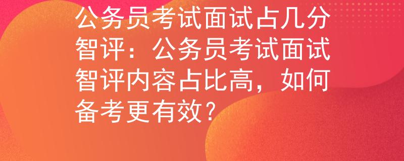 公务员考试面试占几分智评：公务员考试面试智评内容占比高，如何备考更有效？