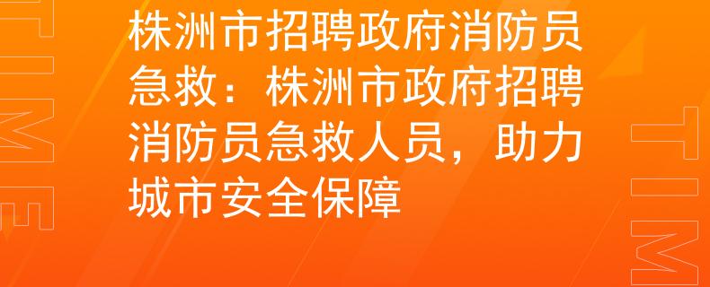 株洲市招聘政府消防员急救：株洲市政府招聘消防员急救人员，助力城市安全保障