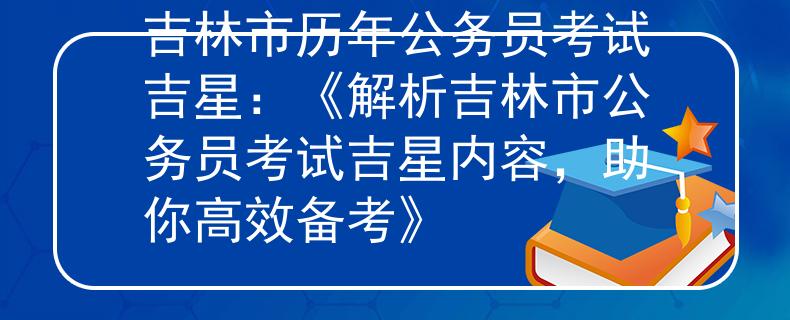 吉林市历年公务员考试吉星：《解析吉林市公务员考试吉星内容，助你高效备考》