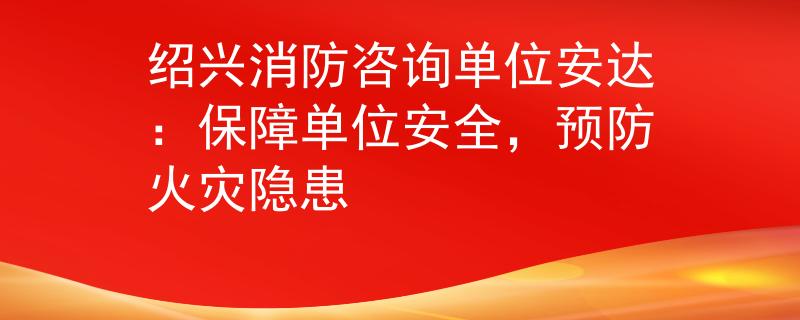 绍兴消防咨询单位安达：保障单位安全，预防火灾隐患