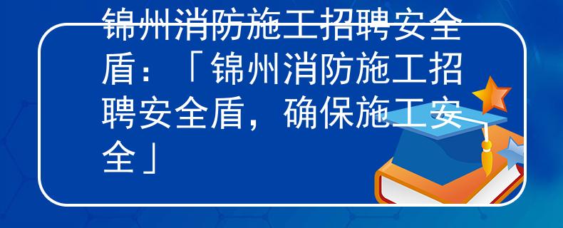 锦州消防施工招聘安全盾：「锦州消防施工招聘安全盾，确保施工安全」