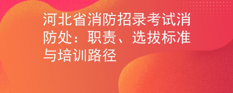 河北省消防招录考试消防处：职责、选拔标准与培训路径