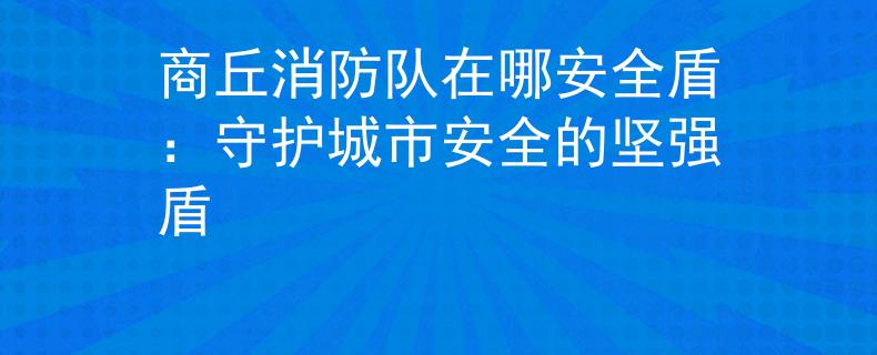 商丘消防队在哪安全盾：守护城市安全的坚强盾