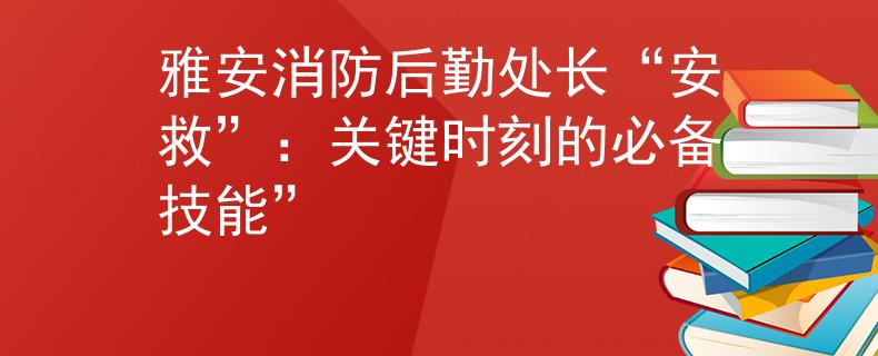 雅安消防后勤处长“安救”：关键时刻的必备技能”