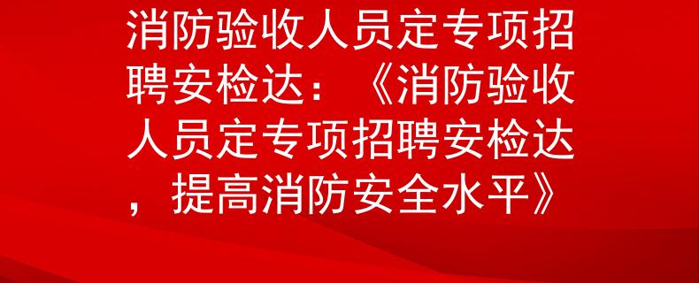 消防验收人员定专项招聘安检达：《消防验收人员定专项招聘安检达，提高消防安全水平》
