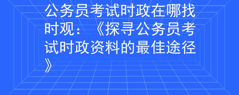 公务员考试时政在哪找时观：《探寻公务员考试时政资料的最佳途径》