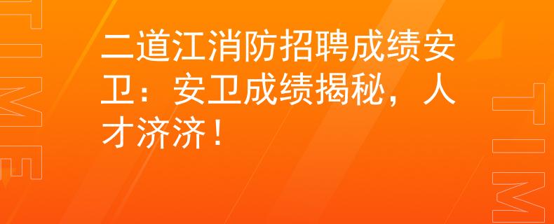二道江消防招聘成绩安卫：安卫成绩揭秘，人才济济！