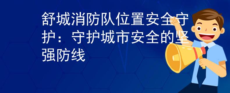 舒城消防队位置安全守护：守护城市安全的坚强防线