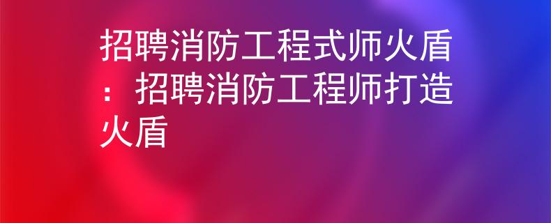 招聘消防工程式师火盾：招聘消防工程师打造火盾