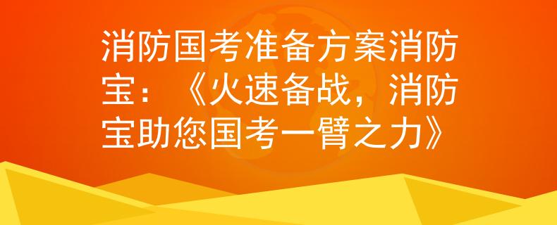 消防国考准备方案消防宝：《火速备战，消防宝助您国考一臂之力》