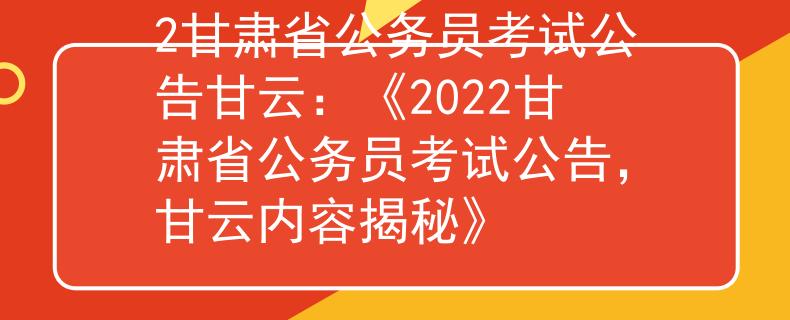 2甘肃省公务员考试公告甘云：《2022甘肃省公务员考试公告，甘云内容揭秘》