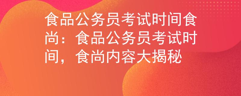 食品公务员考试时间食尚：食品公务员考试时间，食尚内容大揭秘