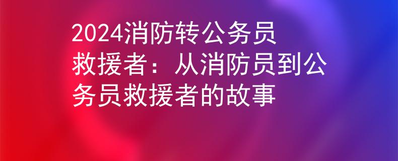 2024消防转公务员救援者：从消防员到公务员救援者的故事