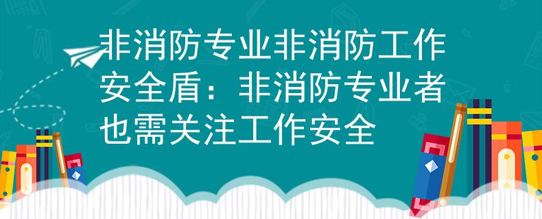 非消防专业非消防工作安全盾：非消防专业者也需关注工作安全