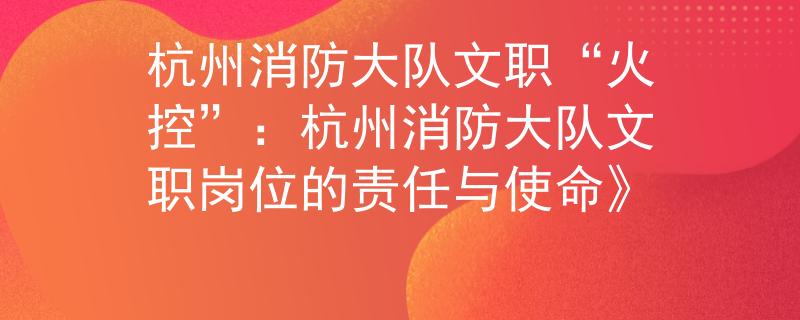 杭州消防大队文职“火控”：杭州消防大队文职岗位的责任与使命》