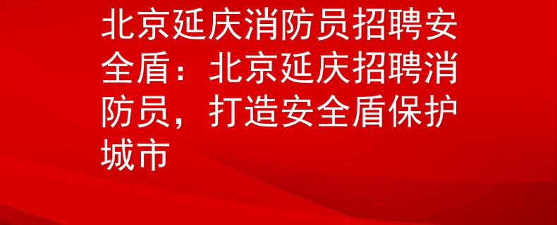 北京延庆消防员招聘安全盾：北京延庆招聘消防员，打造安全盾保护城市