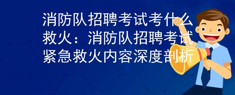 消防队招聘考试考什么救火：消防队招聘考试紧急救火内容深度剖析