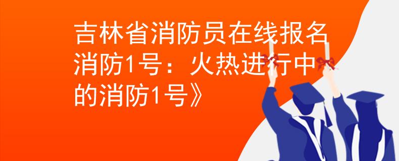 吉林省消防员在线报名消防1号：火热进行中的消防1号》