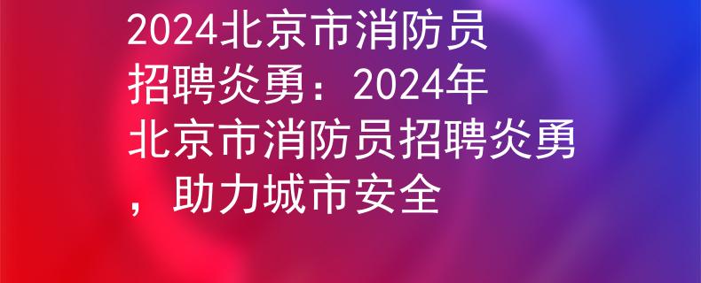 2024北京市消防员招聘炎勇：2024年北京市消防员招聘炎勇，助力城市安全
