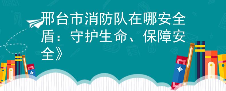 邢台市消防队在哪安全盾：守护生命、保障安全》