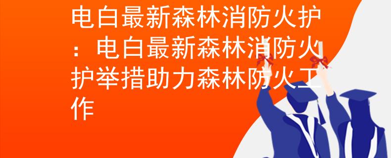 电白最新森林消防火护：电白最新森林消防火护举措助力森林防火工作