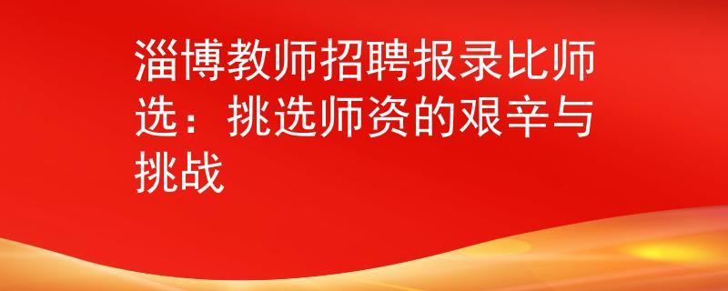 淄博教师招聘报录比师选：挑选师资的艰辛与挑战