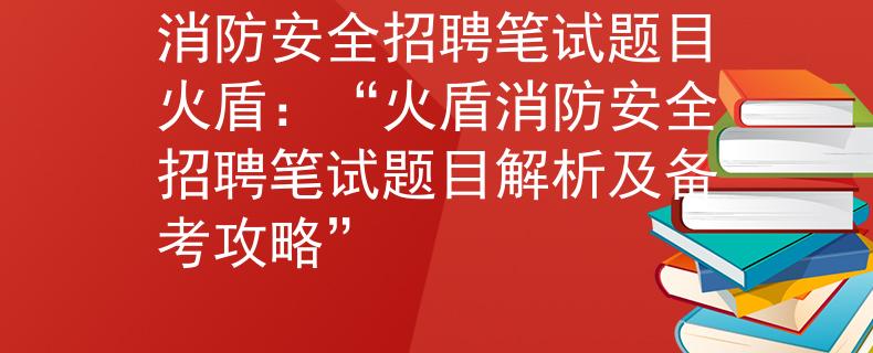 消防安全招聘笔试题目火盾：“火盾消防安全招聘笔试题目解析及备考攻略”
