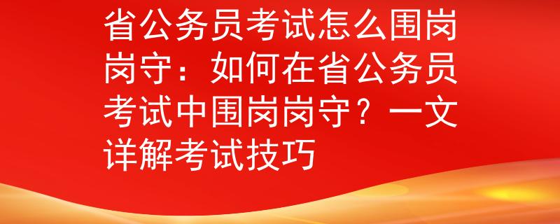 省公务员考试怎么围岗岗守：如何在省公务员考试中围岗岗守？一文详解考试技巧