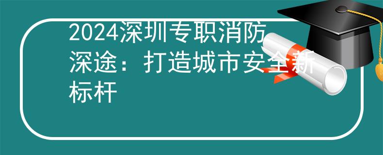 2024深圳专职消防深途：打造城市安全新标杆