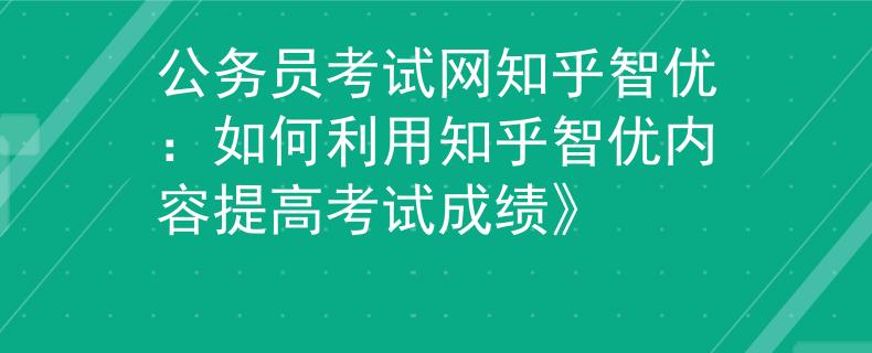 公务员考试网知乎智优：如何利用知乎智优内容提高考试成绩》